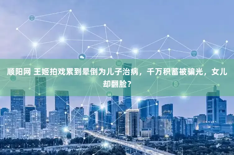 顺阳网 王姬拍戏累到晕倒为儿子治病，千万积蓄被骗光，女儿却翻脸？