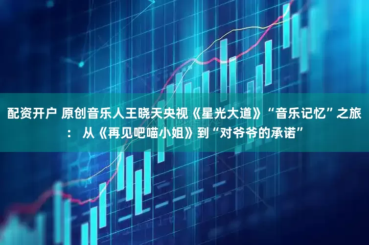 配资开户 原创音乐人王晓天央视《星光大道》“音乐记忆”之旅： 从《再见吧喵小姐》到“对爷爷的承诺”