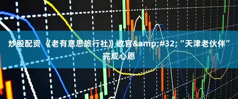 炒股配资 《老有意思旅行社》收官&#32;“天津老伙伴”完成心愿