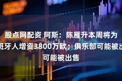 股点网配资 阿斯：陈雁升本周将为西班牙人增资3800万欧；俱乐部可能被出售