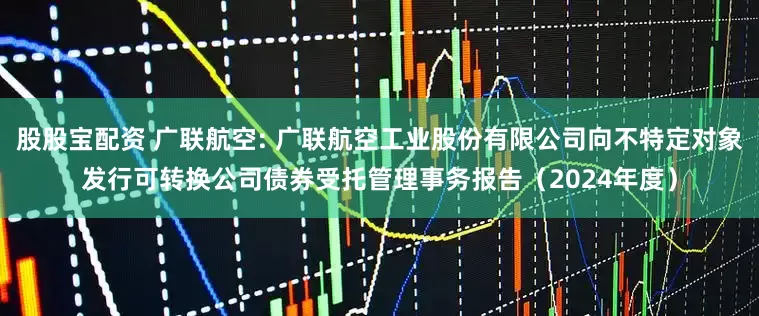 股股宝配资 广联航空: 广联航空工业股份有限公司向不特定对象发行可转换公司债券受托管理事务报告(2024年度)