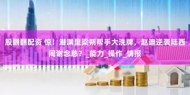 股翻翻配资 惊！潜渊里梁朔帮手大洗牌，赵迪逆袭陆西间谢念慈？_能力_操作_情报
