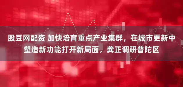 股豆网配资 加快培育重点产业集群，在城市更新中塑造新功能打开新局面，龚正调研普陀区