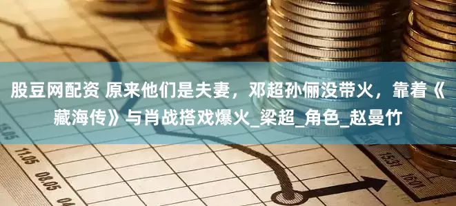 股豆网配资 原来他们是夫妻，邓超孙俪没带火，靠着《藏海传》与肖战搭戏爆火_梁超_角色_赵曼竹