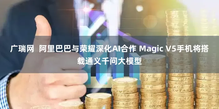 广瑞网  阿里巴巴与荣耀深化AI合作 Magic V5手机将搭载通义千问大模型