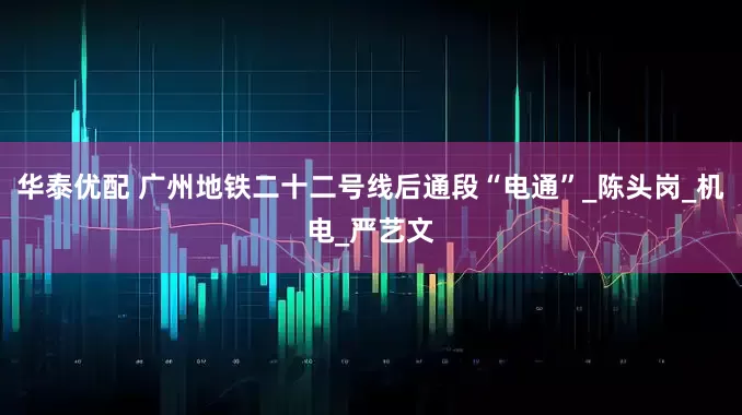华泰优配 广州地铁二十二号线后通段“电通”_陈头岗_机电_严艺文