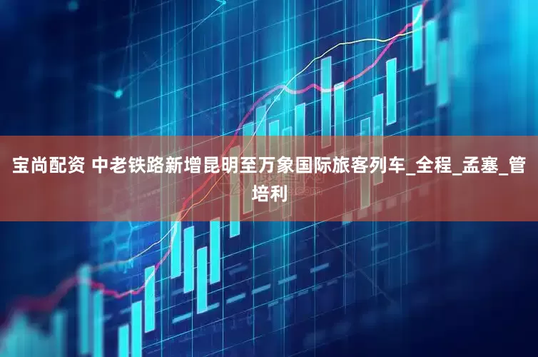 宝尚配资 中老铁路新增昆明至万象国际旅客列车_全程_孟塞_管培利