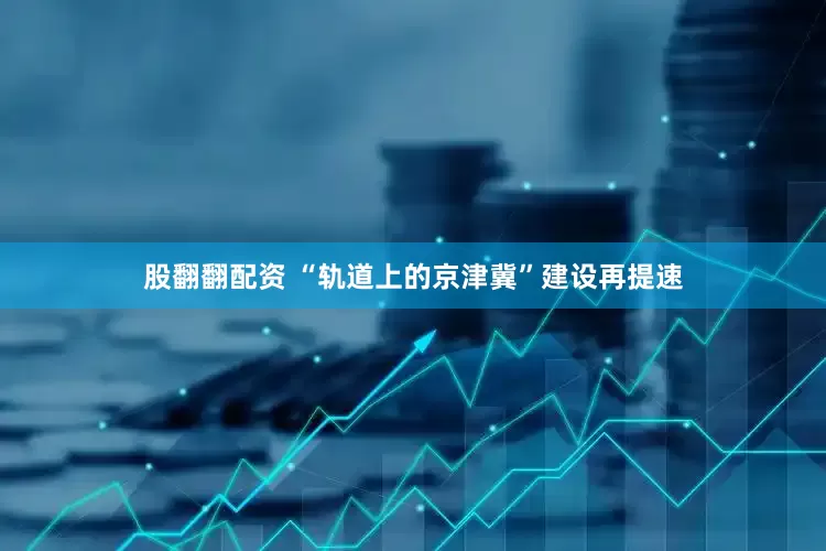 股翻翻配资 “轨道上的京津冀”建设再提速