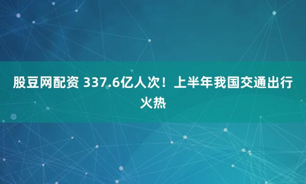 股豆网配资 337.6亿人次！上半年我国交通出行火热