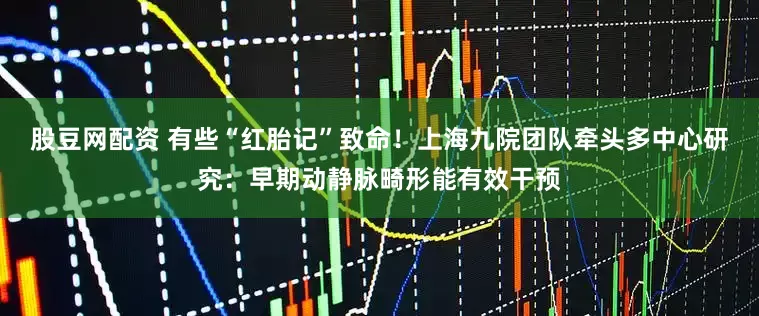 股豆网配资 有些“红胎记”致命！上海九院团队牵头多中心研究：早期动静脉畸形能有效干预