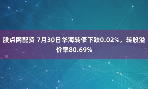 股点网配资 7月30日华海转债下跌0.02%，转股溢价率80.69%