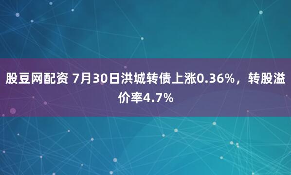 股豆网配资 7月30日洪城转债上涨0.36%，转股溢价率4.7%