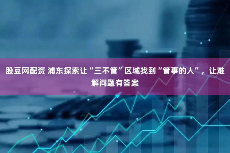 股豆网配资 浦东探索让“三不管”区域找到“管事的人”，让难解问题有答案