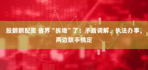 股翻翻配资 省界“拆墙”了！矛盾调解、执法办事，两边联手搞定
