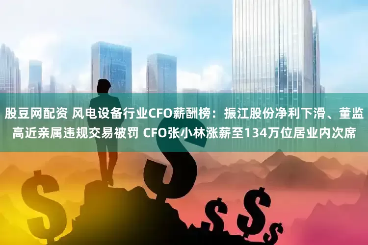 股豆网配资 风电设备行业CFO薪酬榜：振江股份净利下滑、董监高近亲属违规交易被罚 CFO张小林涨薪至134万位居业内次席