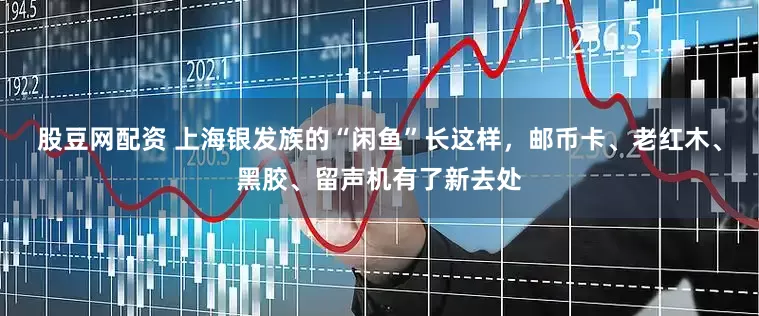 股豆网配资 上海银发族的“闲鱼”长这样，邮币卡、老红木、黑胶、留声机有了新去处
