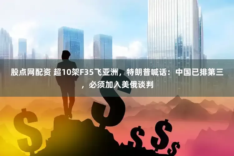 股点网配资 超10架F35飞亚洲，特朗普喊话：中国已排第三，必须加入美俄谈判