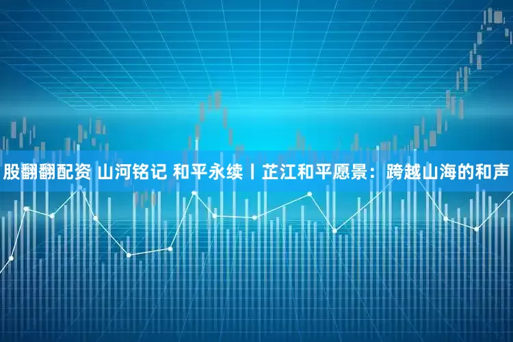 股翻翻配资 山河铭记 和平永续丨芷江和平愿景：跨越山海的和声