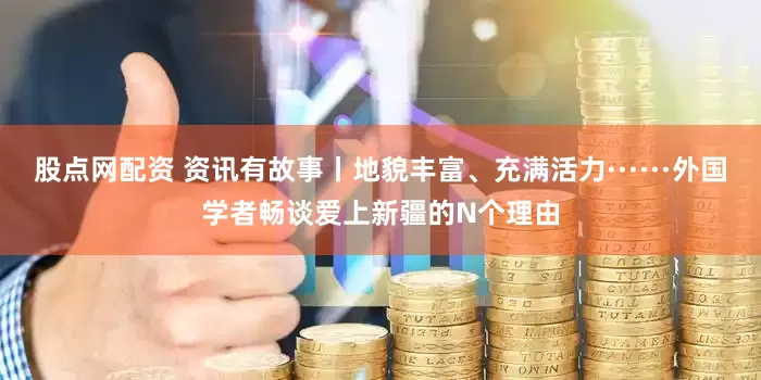 股点网配资 资讯有故事丨地貌丰富、充满活力······外国学者畅谈爱上新疆的N个理由