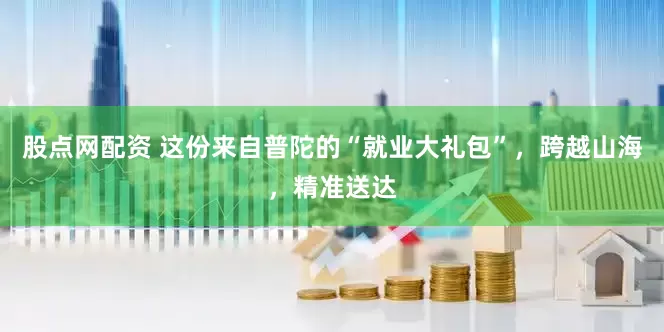 股点网配资 这份来自普陀的“就业大礼包”，跨越山海，精准送达