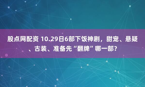 股点网配资 10.29日6部下饭神剧，甜宠、悬疑、古装、准备先“翻牌”哪一部？