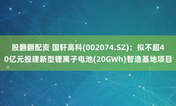 股翻翻配资 国轩高科(002074.SZ)：拟不超40亿元投建新型锂离子电池(20GWh)智造基地项目