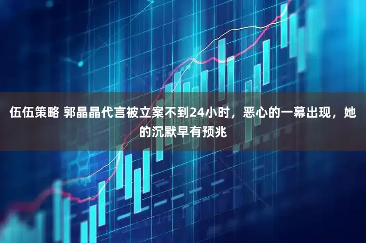 伍伍策略 郭晶晶代言被立案不到24小时，恶心的一幕出现，她的沉默早有预兆