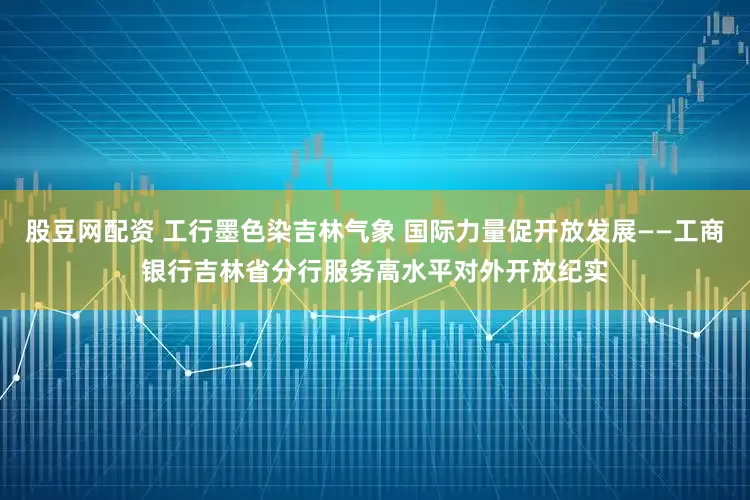 股豆网配资 工行墨色染吉林气象 国际力量促开放发展——工商银行吉林省分行服务高水平对外开放纪实