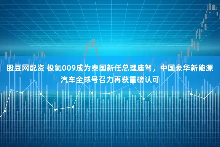 股豆网配资 极氪009成为泰国新任总理座驾，中国豪华新能源汽车全球号召力再获重磅认可