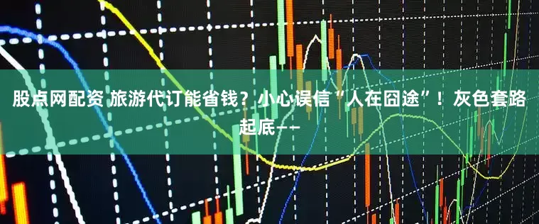 股点网配资 旅游代订能省钱？小心误信“人在囧途”！灰色套路起底——
