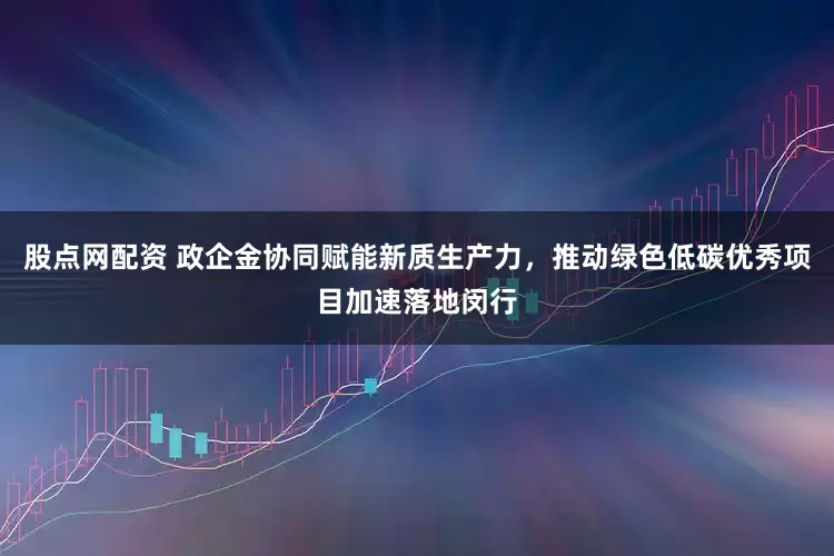 股点网配资 政企金协同赋能新质生产力，推动绿色低碳优秀项目加速落地闵行