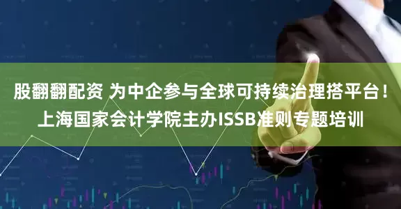 股翻翻配资 为中企参与全球可持续治理搭平台！上海国家会计学院主办ISSB准则专题培训