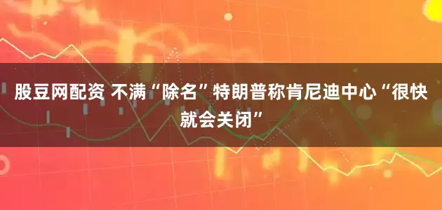股豆网配资 不满“除名”　特朗普称肯尼迪中心“很快就会关闭”