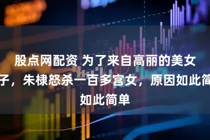 股点网配资 为了来自高丽的美女妃子，朱棣怒杀一百多宫女，原因如此简单